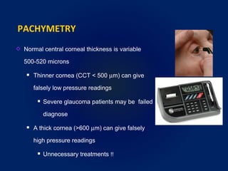 PACHYMETRY
Normal central corneal thickness is variable
500-520 microns
 Thinner cornea (CCT < 500 µm) can give
falsely low pressure readings
 Severe glaucoma patients may be failed
diagnose
 A thick cornea (>600 µm) can give falsely
high pressure readings
 Unnecessary treatments !!
 