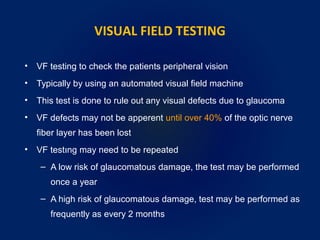 VISUAL FIELD TESTING
• VF testing to check the patients peripheral vision
• Typically by using an automated visual field machine
• This test is done to rule out any visual defects due to glaucoma
• VF defects may not be apperent until over 40% of the optic nerve
fiber layer has been lost
• VF testıng may need to be repeated
– A low risk of glaucomatous damage, the test may be performed
once a year
– A high risk of glaucomatous damage, test may be performed as
frequently as every 2 months
 
