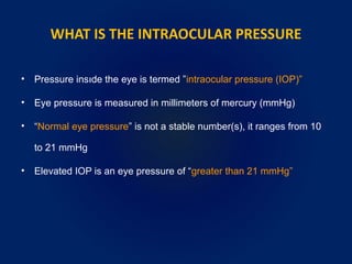 WHAT IS THE INTRAOCULAR PRESSURE
• Pressure insıde the eye is termed ”intraocular pressure (IOP)”
• Eye pressure is measured in millimeters of mercury (mmHg)
• “Normal eye pressure” is not a stable number(s), it ranges from 10
to 21 mmHg
• Elevated IOP is an eye pressure of “greater than 21 mmHg”
 