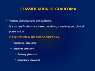 CLASSIFICATION OF GLAUCOMA
• Various classifıcations are available.
• Many classifications are based on etiology, anatomy and clinical
presentation.
• CLASSIFICATION BY THE TIME OF ONSET IS AS;
– Congenital glaucoma
– Acquired glaucoma
• Primary glaucoma
• Secondary glaucoma
 