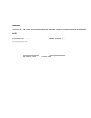 COMPROMISO

La suscripción del P.O.A.I., supone conformidad dentro del periodo programado, con todo su contenido y compromiso de cumplimiento.

AJUSTES



Fecha de elaboración:    /   /                                   Fecha de aprobación: /     /

Fecha de inicio de ejecución: /   /




                                                                           _____________
                    Jefe Inmediato Superior        Trabajador Postal
 