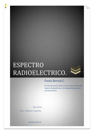ESPECTRO
RADIOELECTRICO.
D o c e n t e
L u i s T ó m a l a E s p a ñ a .
2 8 / 0 5 / 2 0 1 3 .
Paola Bernal C.
En este documento vamos a dar a conocer acerca del
Espectro Radioeléctrico y lo fundamental que es en
las transmisiones.
 