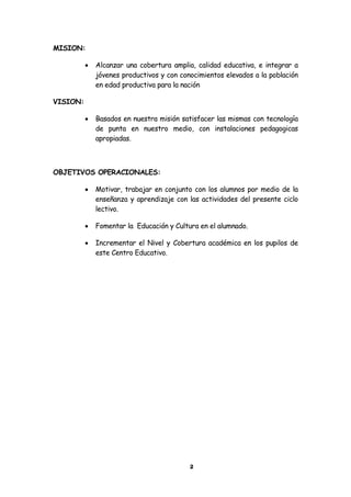 MISION:

             Alcanzar una cobertura amplia, calidad educativa, e integrar a
              jóvenes productivos y con conocimientos elevados a la población
              en edad productiva para la nación

VISION:

             Basados en nuestra misión satisfacer las mismas con tecnología
              de punta en nuestro medio, con instalaciones pedagogicas
              apropiadas.



OBJETIVOS OPERACIONALES:

             Motivar, trabajar en conjunto con los alumnos por medio de la
              enseñanza y aprendizaje con las actividades del presente ciclo
              lectivo.

             Fomentar la Educación y Cultura en el alumnado.

             Incrementar el Nivel y Cobertura académica en los pupilos de
              este Centro Educativo.




                                           2
 