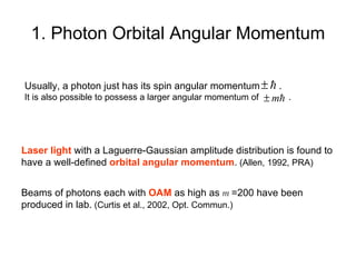 1. Photon Orbital Angular Momentum Laser light  with a Laguerre-Gaussian amplitude distribution is found to  have a well-defined  orbital angular momentum .  (Allen, 1992, PRA) Usually, a photon just has its spin angular momentum  .   It is also possible to possess a larger angular momentum of  . Beams of photons each with  OAM  as high as  m   =200 have been  produced in lab.  (Curtis et al., 2002, Opt. Commun.) 