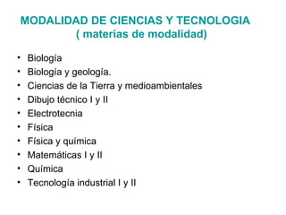 MODALIDAD DE CIENCIAS Y TECNOLOGIA
       ( materias de modalidad)

•   Biología
•   Biología y geología.
•   Ciencias de la Tierra y medioambientales
•   Dibujo técnico I y II
•   Electrotecnia
•   Física
•   Física y química
•   Matemáticas I y II
•   Química
•   Tecnología industrial I y II
 