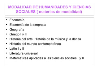 MODALIDAD DE HUMANIDADES Y CIENCIAS
       SOCIALES ( materias de modalidad)

•   Economía
•   Economía de la empresa
•   Geografía
•   Griego I y II
•   Historia del arte ,Historia de la música y la danza
•   Historia del mundo contemporáneo
•   Latín I y II
•   Literatura universal
•   Matemáticas aplicadas a las ciencias sociales I y II
 