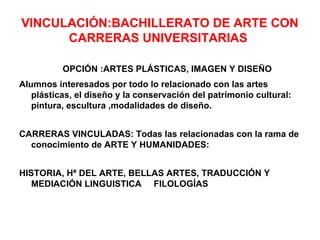 VINCULACIÓN:BACHILLERATO DE ARTE CON
      CARRERAS UNIVERSITARIAS

          OPCIÓN :ARTES PLÁSTICAS, IMAGEN Y DISEÑO
Alumnos interesados por todo lo relacionado con las artes
   plásticas, el diseño y la conservación del patrimonio cultural:
   pintura, escultura ,modalidades de diseño.


CARRERAS VINCULADAS: Todas las relacionadas con la rama de
  conocimiento de ARTE Y HUMANIDADES:


HISTORIA, Hª DEL ARTE, BELLAS ARTES, TRADUCCIÓN Y
   MEDIACIÓN LINGUISTICA FILOLOGÍAS
 
