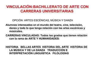 VINCULACIÓN:BACHILLERATO DE ARTE CON
      CARRERAS UNIVERSITARIAS

     OPCIÓN :ARTES ESCÉNICAS, MÚSICA Y DANZA
Alumnos interesados en el mundo del teatro, cine, televisión,
   danza y todo lo que tenga relación con las artes escénicas y
   músicales.
CARRERAS VINCULADAS: Todos los grados que tienen relación
  con la rama de ARTE Y HUMANIDADES:


HISTORIA BELLAS ARTES HISTORIA DEL ARTE HISTORIA DE
   LA MÚSICA Y DE LA DANZA TRADUCCIÓN E
   INTERPRETACIÓN LINGUISTICA FILOLOGÍAS
 
