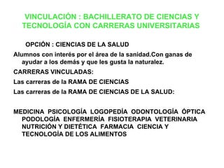 VINCULACIÓN : BACHILLERATO DE CIENCIAS Y
  TECNOLOGÍA CON CARRERAS UNIVERSITARIAS

   OPCIÓN : CIENCIAS DE LA SALUD
Alumnos con interés por el área de la sanidad.Con ganas de
   ayudar a los demás y que les gusta la naturalez.
CARRERAS VINCULADAS:
Las carreras de la RAMA DE CIENCIAS
Las carreras de la RAMA DE CIENCIAS DE LA SALUD:


MEDICINA PSICOLOGÍA LOGOPEDÍA ODONTOLOGÍA ÓPTICA
  PODOLOGÍA ENFERMERÍA FISIOTERAPIA VETERINARIA
  NUTRICIÓN Y DIETÉTICA FARMACIA CIENCIA Y
  TECNOLOGÍA DE LOS ALIMENTOS
 