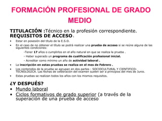 FORMACIÓN PROFESIONAL DE GRADO
            MEDIO
TITULACIÓN :Técnico en la profesión correspondiente.
REQUISITOS DE ACCESO :
•   Estar en posesión del título de la E.S.O.
•   En el caso de no obtener el título se podrá realizar una prueba de acceso si se reúne alguna de las
    siguientes condiciones:
          -Tener 17 años o cumplirlos en el año natural en que se realiza la prueba .
          - Haber superado un programa de cualificación profesional inicial.
          - Acreditar como mínimo un año de actividad laboral .
•   La inscripción en estas pruebas se realiza en el mes de Febrero .
•   Los contenidos de la prueba se agrupan en dos partes : SOCIOCULTURAL Y CIENTIFICO-
    TECNOLOGICA. Las fechas de celebración del examen suelen ser a principios del mes de Junio.
•   Estas pruebas se realizan todos los años con los mismos requisitos.


¿Y DESPUÉS?
• Mundo laboral
• Ciclos formativos de grado superior (a través de la
  superación de una prueba de acceso
 