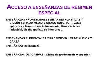 ACCESO A ENSEÑANZAS DE RÉGIMEN
                        ESPECIAL
ENSEÑANZAS PROFESIONALES DE ARTES PLASTICAS Y
  DISEÑO ( GRADO MEDIO Y GRADO SUPERIOR): Artes
  aplicadas a la escultura, indumentaria, libro, cerámica
  industrial, diseño gráfico, de interiores...


ENSEÑANZAS ELEMENTALES Y PROFESIONALES DE MÚSICA Y
  DANZA
ENSEÑANZA DE IDIOMAS


ENSEÑANZAS DEPORTIVAS ( Ciclos de grado medio y superior)
 