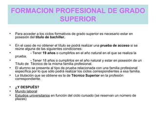 FORMACION PROFESIONAL DE GRADO
               SUPERIOR
•   Para acceder a los ciclos formativos de grado superior es necesario estar en
    posesión del título de bachiller.

•   En el caso de no obtener el título se podrá realizar una prueba de acceso si se
    reúne alguna de las siguientes condiciones:
•              - Tener 19 años o cumplirlos en el año natural en el que se realiza la
    prueba.
•              - Tener 18 años o cumplirlos en el año natural y estar en posesión de un
    Título de Técnico de la misma familia profesional.
•   El alumno se presenta al tipo de prueba relacionada con una familia profesional
    específica por lo que sólo podrá realizar los ciclos correspondientes a esa familia.
•   La titulación que se obtiene es la de Técnico Superior en la profesión
    correspondiente.

•   ¿Y DESPUÉS?
•   Mundo laboral
•   Estudios universitarios en función del ciclo cursado (se reservan un número de
    plazas)
 