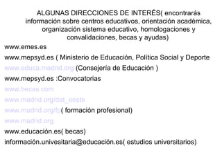 ALGUNAS DIRECCIONES DE INTERÉS( encontrarás
     información sobre centros educativos, orientación académica,
           organización sistema educativo, homologaciones y
                   convalidaciones, becas y ayudas)
www.emes.es
www.mepsyd.es ( Ministerio de Educación, Política Social y Deporte
www.educa.madrid.org (Consejería de Educación )
www.mepsyd.es :Convocatorias
www.becas.com
www.madrid.org/dat_oeste
www.madrid.org/fp( formación profesional)
www.madrid.org
www.educación.es( becas)
información.univesitaria@educación.es( estudios universitarios)
 
