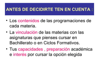 ANTES DE DECIDIRTE TEN EN CUENTA :

• Los contenidos de las programaciones de
  cada materia.
• La vinculación de las materias con las
  asignaturas que pienses cursar en
  Bachillerato o en Ciclos Formativos.
• Tus capacidades , preparación académica
  e interés por cursar la opción elegida
 