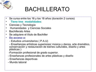 BACHILLERATO
•     Se cursa entre los 16 y los 18 años (duración 2 cursos)
•       Tiene tres modalidades:
•     Ciencias y Tecnología
•      Humanidades y Ciencias Sociales
•     Bachillerato Artes
•     Se adquiere el título de Bachiller
•     Da acceso a:
      - Estudios universitarios ( P.A.U)
      - Enseñanzas artísticas superiores( música y danza, arte dramático,
      conservación y restauración de bienes culturales, diseño y artes
      plásticas )
     -Formación profesional de grado superior.
    - Enseñanzas profesionales de artes plásticas y diseño
    - Enseñanzas deportivas
    - Mundo laboral
 