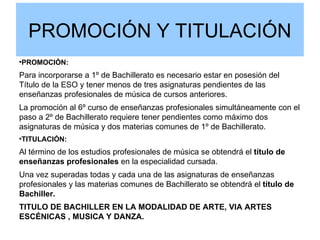 PROMOCIÓN Y TITULACIÓN

    PROMOCIÓN:
Para incorporarse a 1º de Bachillerato es necesario estar en posesión del
Título de la ESO y tener menos de tres asignaturas pendientes de las
enseñanzas profesionales de música de cursos anteriores.
La promoción al 6º curso de enseñanzas profesionales simultáneamente con el
paso a 2º de Bachillerato requiere tener pendientes como máximo dos
asignaturas de música y dos materias comunes de 1º de Bachillerato.

    TITULACIÓN:
Al término de los estudios profesionales de música se obtendrá el título de
enseñanzas profesionales en la especialidad cursada.
Una vez superadas todas y cada una de las asignaturas de enseñanzas
profesionales y las materias comunes de Bachillerato se obtendrá el título de
Bachiller.
TITULO DE BACHILLER EN LA MODALIDAD DE ARTE, VIA ARTES
ESCÉNICAS , MUSICA Y DANZA.
 