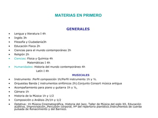 MATERIAS EN PRIMERO


                                           GENERALES
•   Lengua y literatura I 4h
•   Inglés 3h
•   Filosofía y Ciudadanía3h
•   Educación Física 2h
•   Ciencias para el mundo contemporáneo 2h
•   Religión 2h
•   Ciencias: Física y Química 4h
                Matemáticas I 4h
•   Humanidades: Historia del mundo contemporáneo 4h
                      Latín I 4h
                                               MUSICALES
•   Instrumento :Perfil composición 1h/Perfil instrumento 1h y ½.
•   Orquestay Banda ( instrumentos sinfónicos 2h).Conjunto Consort música antigua
•   Acompañamiento para piano y guitarra 1h y ½,
•   Cámara 1h
•   Historia de la Música 1h y 1/2
•   Composición o Análisis 2h/1h y 1/2
•   Optativa: 1h Música Cinematográfica, Historia del Jazz, Taller de Música del siglo XX, Educación
    auditiva, Improvisación,,Percusión corporal, Hª del repertorio pianístico.Instrumentos de cuerda
    pulsada de Renacimiento y del Barroco.
 