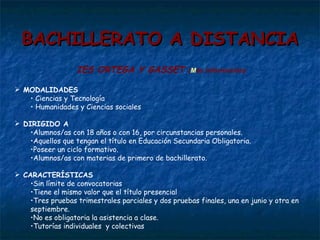 BACHILLERATO A DISTANCIA IES ORTEGA Y GASSET  ( M ás información ) MODALIDADES Ciencias y Tecnología Humanidades y Ciencias sociales DIRIGIDO A  Alumnos/as con 18 años o con 16, por circunstancias personales. Aquellos que tengan el título en Educación Secundaria Obligatoria. Poseer un ciclo formativo.  Alumnos/as con materias de primero de bachillerato. CARACTERÍSTICAS Sin límite de convocatorias Tiene el mismo valor que el título presencial Tres pruebas trimestrales parciales y dos pruebas finales, una en junio y otra en septiembre. No es obligatoria la asistencia a clase. Tutorías individuales  y colectivas  