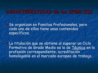CARACTERÍSTICAS de los CFGM (II) Se organizan en Familias Profesionales, pero cada uno de ellos tiene unos contenidos específicos. La titulación que se obtiene al superar un Ciclo Formativo de Grado Medio es la de  Técnico  en la profesión correspondiente, acreditación homologable en el mercado europeo de trabajo. 