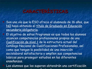 CARACTERÍSTICAS Son una vía que la ESO ofrece al alumnado de 16 años, que  NO  haya obtenido el  título de Graduado en Educación secundaria obligatoria .  El objetivo de estos Programas es que todos los alumnos alcancen competencias profesionales propias de una  Cualificación de nivel 1  de la estructura actual del Catálogo Nacional de Cualificaciones Profesionales, así como que tengan la posibilidad de una inserción sociolaboral satisfactoria y amplíen sus competencias básicas para proseguir estudios en las diferentes enseñanzas.  Los alumnos que los superen obtendrán una certificación de las competencias profesionales. 