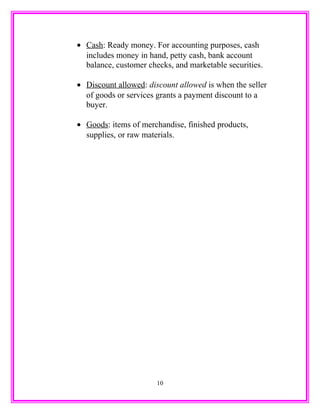 • Cash: Ready money. For accounting purposes, cash
includes money in hand, petty cash, bank account
balance, customer checks, and marketable securities.
• Discount allowed: discount allowed is when the seller
of goods or services grants a payment discount to a
buyer.
• Goods: items of merchandise, finished products,
supplies, or raw materials.
10
 