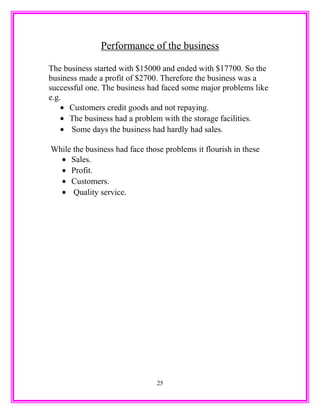 Performance of the business
The business started with $15000 and ended with $17700. So the
business made a profit of $2700. Therefore the business was a
successful one. The business had faced some major problems like
e.g.
• Customers credit goods and not repaying.
• The business had a problem with the storage facilities.
• Some days the business had hardly had sales.
While the business had face those problems it flourish in these
• Sales.
• Profit.
• Customers.
• Quality service.
25
 
