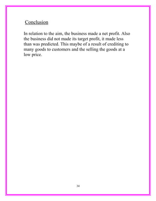Conclusion
In relation to the aim, the business made a net profit. Also
the business did not made its target profit, it made less
than was predicted. This maybe of a result of crediting to
many goods to customers and the selling the goods at a
low price.
34
 