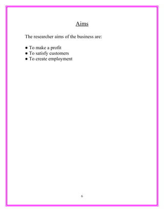 Aims
The researcher aims of the business are:
● To make a profit
● To satisfy customers
● To create employment
6
 