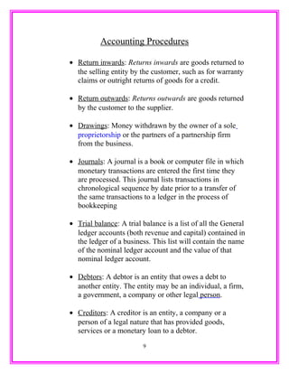 Accounting Procedures
• Return inwards: Returns inwards are goods returned to
the selling entity by the customer, such as for warranty
claims or outright returns of goods for a credit.
• Return outwards: Returns outwards are goods returned
by the customer to the supplier.
• Drawings: Money withdrawn by the owner of a sole
proprietorship or the partners of a partnership firm
from the business.
• Journals: A journal is a book or computer file in which
monetary transactions are entered the first time they
are processed. This journal lists transactions in
chronological sequence by date prior to a transfer of
the same transactions to a ledger in the process of
bookkeeping
• Trial balance: A trial balance is a list of all the General
ledger accounts (both revenue and capital) contained in
the ledger of a business. This list will contain the name
of the nominal ledger account and the value of that
nominal ledger account.
• Debtors: A debtor is an entity that owes a debt to
another entity. The entity may be an individual, a firm,
a government, a company or other legal person.
• Creditors: A creditor is an entity, a company or a
person of a legal nature that has provided goods,
services or a monetary loan to a debtor.
9
 