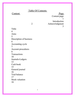 Table Of Contents
Content Page
Content page
1
Introduction
2 Acknowledgment
3
Tittle
4
Aims
5
Description of business
6
Accounting cycle
7
Account procedures
8
Transactions
10
Journals-Ledgers
12
Cash book
15
General journal
16
Trial balance
17
Stock valuation
18
1
 