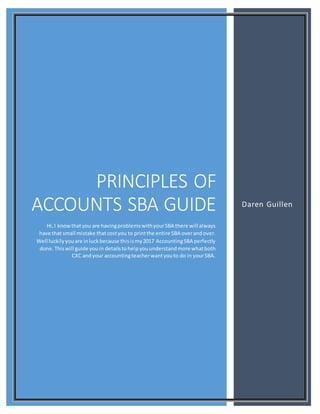 PRINCIPLES OF
ACCOUNTS SBA GUIDE
Hi,I knowthatyou are havingproblemswithyourSBA there will always
have that small mistake thatcostyou to printthe entire SBA overandover.
Well luckilyyouare inluckbecause thisismy2017 AccountingSBA perfectly
done.Thiswill guide youin detailstohelpyouunderstandmore whatboth
CXC andyour accountingteacherwantyouto do in yourSBA.
Daren Guillen
 