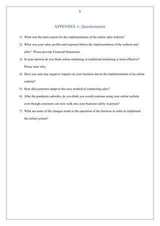 9
APPENDIX 1- Questionnaire
1) What was the main reason for the implementation of the online sales website?
2) What was your sales, profits and expenses before the implementation of the website and
after? Please provide Financial Statements.
3) In your opinion do you think online marketing or traditional marketing is more effective?
Please state why.
4) Have you seen any negative impacts on your business due to the implementation of an online
website?
5) How did costumers adapt to this new method of conducting sales?
6) After the pandemic subsides, do you think you would continue using your online website
even though customers can now walk into your business safely in person?
7) What are some of the changes made to the operation of the business in order to implement
the online system?
 