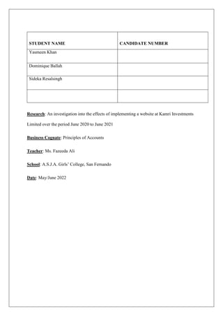 STUDENT NAME CANDIDATE NUMBER
Yasmeen Khan
Dominique Ballah
Sideka Resalsingh
Research: An investigation into the effects of implementing a website at Kamri Investments
Limited over the period June 2020 to June 2021
Business Cognate: Principles of Accounts
Teacher: Ms. Fazeeda Ali
School: A.S.J.A. Girls’ College, San Fernando
Date: May/June 2022
 