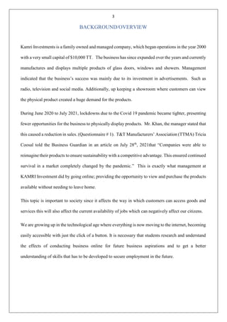 3
BACKGROUND/OVERVIEW
Kamri Investments is a family owned and managed company, which began operations in the year 2000
with a very small capital of $10,000 TT. The business has since expanded over the years and currently
manufactures and displays multiple products of glass doors, windows and showers. Management
indicated that the business’s success was mainly due to its investment in advertisements. Such as
radio, television and social media. Additionally, up keeping a showroom where customers can view
the physical product created a huge demand for the products.
During June 2020 to July 2021, lockdowns due to the Covid 19 pandemic became tighter, presenting
fewer opportunities for the business to physically display products. Mr. Khan, the manager stated that
this caused a reduction in sales. (Questionnaire # 1). T&T Manufacturers’ Association (TTMA) Tricia
Coosal told the Business Guardian in an article on July 28th
, 2021that “Companies were able to
reimagine their products to ensure sustainability with a competitive advantage. This ensured continued
survival in a market completely changed by the pandemic.” This is exactly what management at
KAMRI Investment did by going online; providing the opportunity to view and purchase the products
available without needing to leave home.
This topic is important to society since it affects the way in which customers can access goods and
services this will also affect the current availability of jobs which can negatively affect our citizens.
We are growing up in the technological age where everything is now moving to the internet, becoming
easily accessible with just the click of a button. It is necessary that students research and understand
the effects of conducting business online for future business aspirations and to get a better
understanding of skills that has to be developed to secure employment in the future.
 