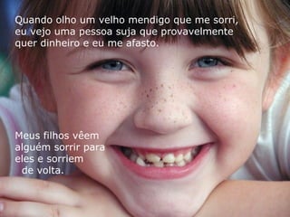Quando olho um velho mendigo que me sorri,  eu vejo uma pessoa suja que provavelmente  quer dinheiro e eu me afasto. Meus filhos vêem  alguém sorrir para  eles e sorriem  de volta. 