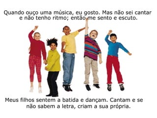 Quando ouço uma música, eu gosto. Mas não sei cantar  e não tenho ritmo; então me sento e escuto. Meus filhos sentem a batida e dançam. Cantam e se  não sabem a letra, criam a sua própria. 