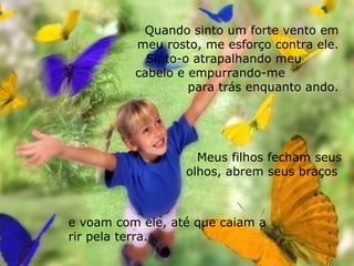 Meus filhos fecham seus olhos, abrem seus braços  Quando sinto um forte vento em meu rosto, me esforço contra ele. Sinto-o atrapalhando meu  cabelo e empurrando-me  para trás enquanto ando. e voam com ele, até que caiam a rir pela terra. 