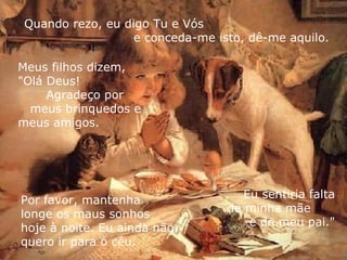 Quando rezo, eu digo Tu e Vós  e conceda-me isto, dê-me aquilo. Por favor, mantenha  longe os maus sonhos  hoje à noite. Eu ainda não quero ir para o céu.  Meus filhos dizem,  "Olá Deus!  Agradeço por  meus brinquedos e  meus amigos. Eu sentiria falta de minha mãe  e de meu pai." 
