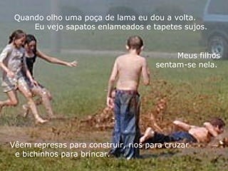 Quando olho uma poça de lama eu dou a volta.  Eu vejo sapatos enlameados e tapetes sujos. Vêem represas para construir, rios para cruzar  e bichinhos para brincar. Meus filhos sentam-se nela.  