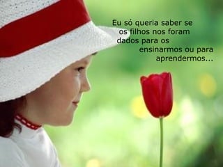 Eu só queria saber se  os filhos nos foram  dados para os  ensinarmos ou para aprendermos... 