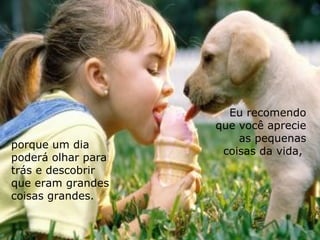 Eu recomendo que você aprecie as pequenas coisas da vida,  porque um dia  poderá olhar para trás e descobrir que eram grandes coisas grandes. 