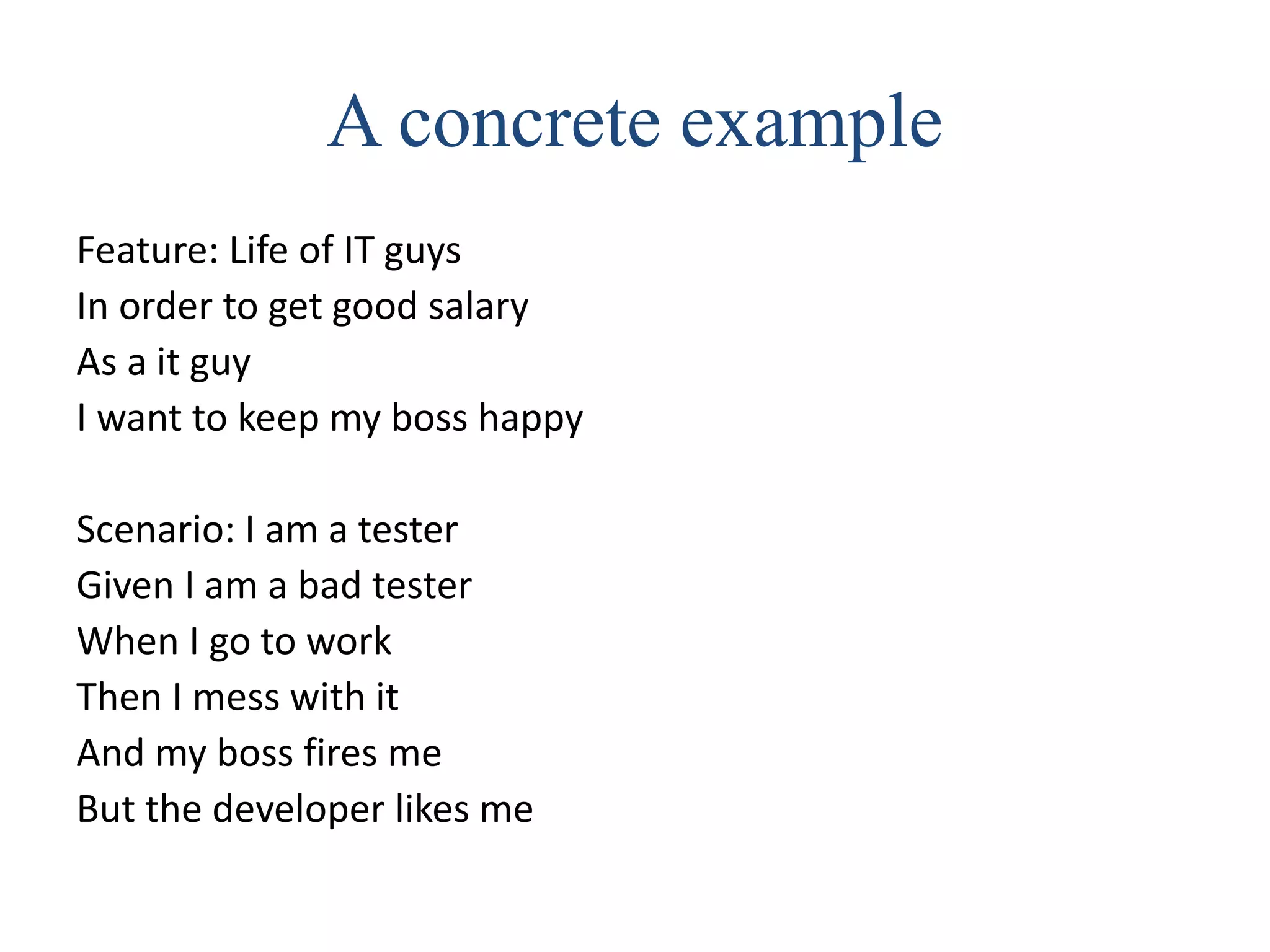 A concrete example
Feature: Life of IT guys
In order to get good salary
As a it guy
I want to keep my boss happy
Scenario: I am a tester
Given I am a bad tester
When I go to work
Then I mess with it
And my boss fires me
But the developer likes me
 