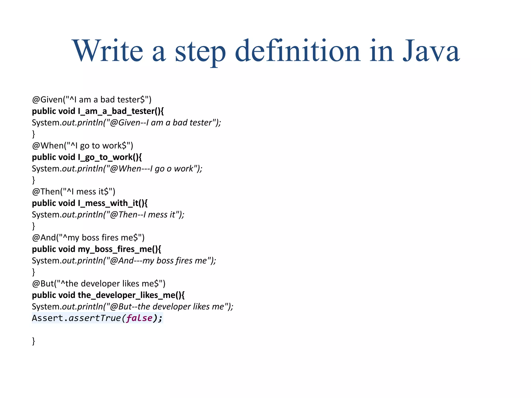 Write a step definition in Java
@Given("^I am a bad tester$")
public void I_am_a_bad_tester(){
System.out.println("@Given--I am a bad tester");
}
@When("^I go to work$")
public void I_go_to_work(){
System.out.println("@When---I go o work");
}
@Then("^I mess it$")
public void I_mess_with_it(){
System.out.println("@Then--I mess it");
}
@And("^my boss fires me$")
public void my_boss_fires_me(){
System.out.println("@And---my boss fires me");
}
@But("^the developer likes me$")
public void the_developer_likes_me(){
System.out.println("@But--the developer likes me");
Assert.assertTrue(false);
}
 