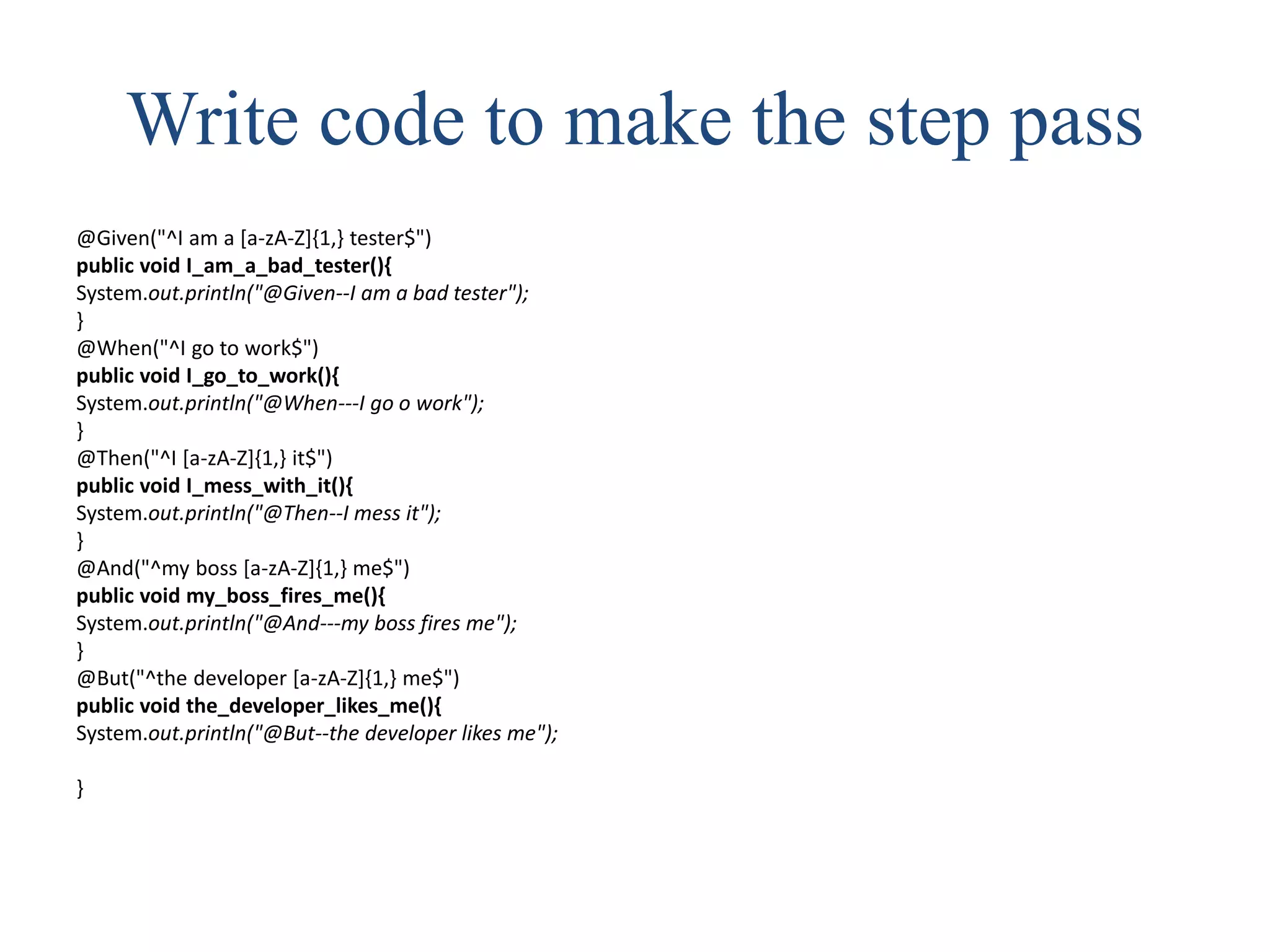 Write code to make the step pass
@Given("^I am a [a-zA-Z]{1,} tester$")
public void I_am_a_bad_tester(){
System.out.println("@Given--I am a bad tester");
}
@When("^I go to work$")
public void I_go_to_work(){
System.out.println("@When---I go o work");
}
@Then("^I [a-zA-Z]{1,} it$")
public void I_mess_with_it(){
System.out.println("@Then--I mess it");
}
@And("^my boss [a-zA-Z]{1,} me$")
public void my_boss_fires_me(){
System.out.println("@And---my boss fires me");
}
@But("^the developer [a-zA-Z]{1,} me$")
public void the_developer_likes_me(){
System.out.println("@But--the developer likes me");
}
 