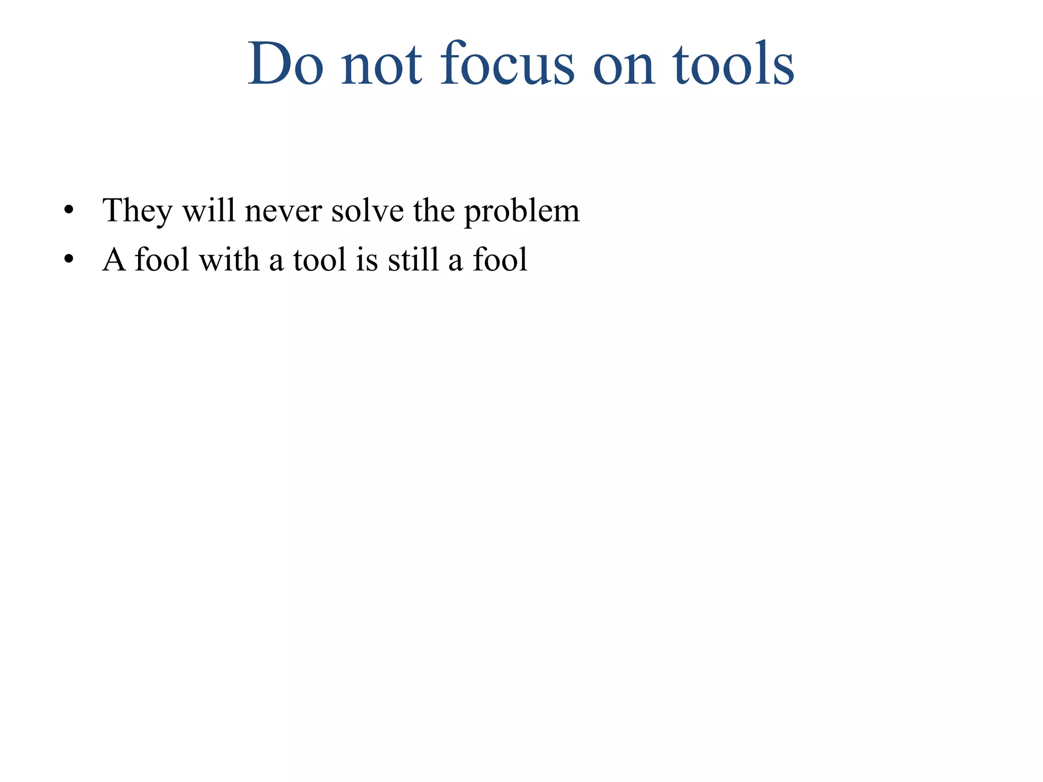 Do not focus on tools
• They will never solve the problem
• A fool with a tool is still a fool
 