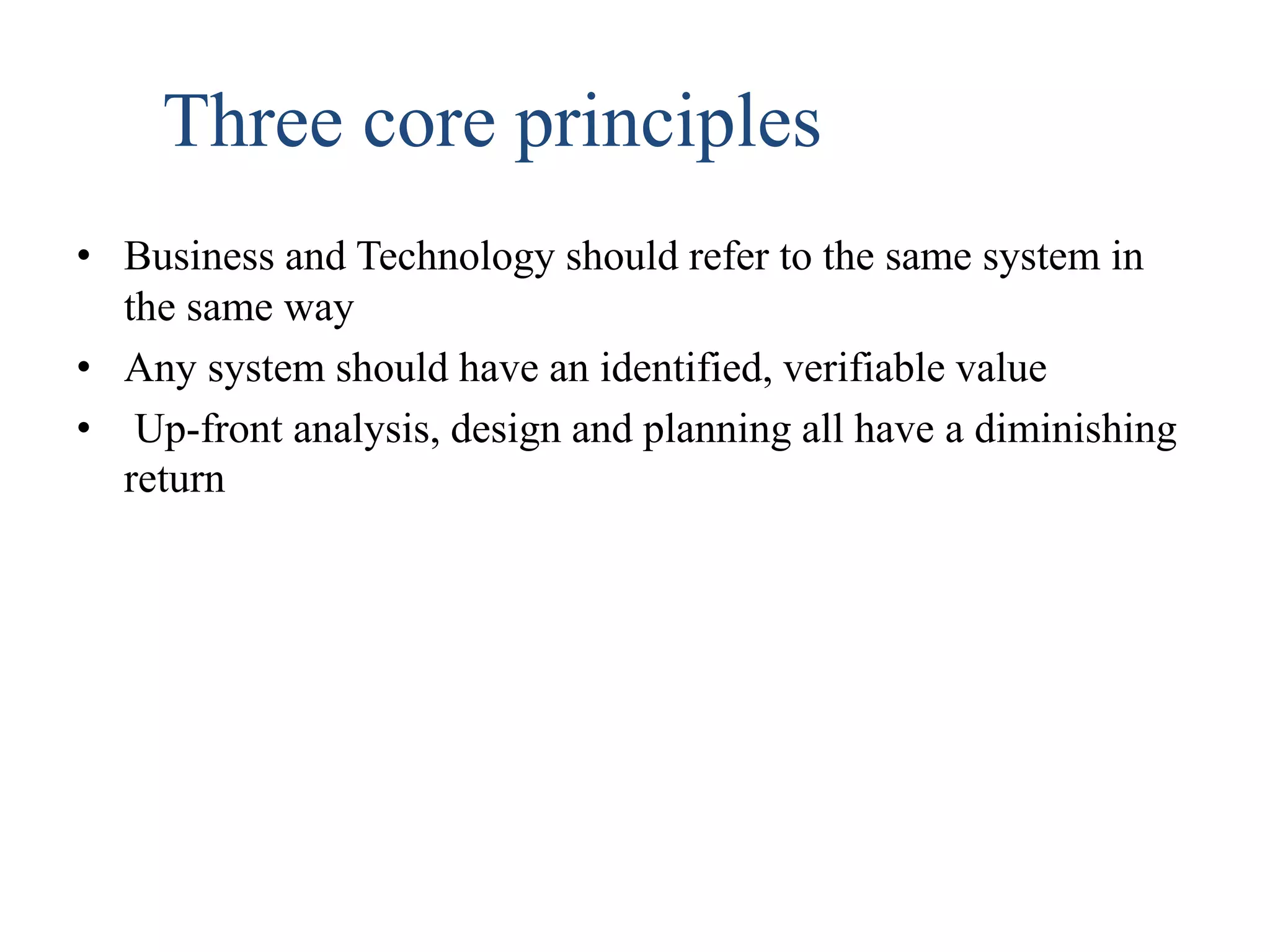 Three core principles
• Business and Technology should refer to the same system in
the same way
• Any system should have an identified, verifiable value
• Up-front analysis, design and planning all have a diminishing
return
 