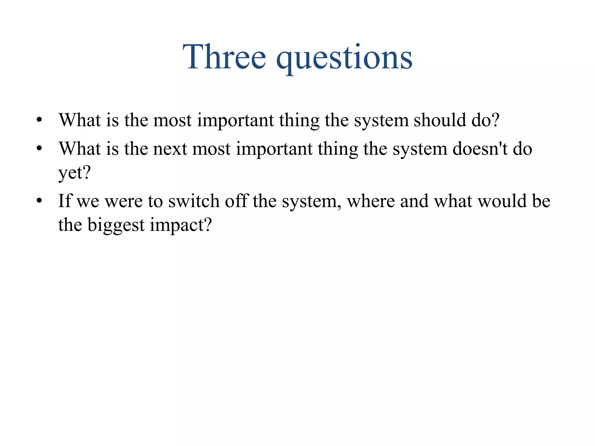 Three questions
• What is the most important thing the system should do?
• What is the next most important thing the system doesn't do
yet?
• If we were to switch off the system, where and what would be
the biggest impact?
 