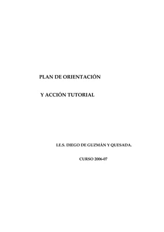 PLAN DE ORIENTACIÓN


Y ACCIÓN TUTORIAL




     I.E.S. DIEGO DE GUZMÁN Y QUESADA.


               CURSO 2006-07
 