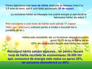 Pentru fabricarea unei tone de hârtie obişnuite se folosesc între 2 si
3,5 tone de lemn, adică sunt tăiaţi aproximativ 20 de copaci.

     La reciclarea hârtiei se foloseşte mai puţină energie şi apă decât la
                                             fabricarea hârtiei din arbori ?

Prin reciclarea a unei tone de hârtie sunt salvaţi 17 copaci
7000 l apă , 4200 kwh ( suficient pentru a încălzi o locuinţă într-o
jumătate de an )

               •Hârtia este reciclabilă, dar un funcţionar obişnuit aruncă la
                                          gunoi 55-70 de kg de hârtie pe an
                       •25% din ce aruncăm fiecare este hârtie sau carton


 Recicland hârtia salvăm pădurea... iar pentru fiecare
 tonă de hârtie reciclată se economisesc 30.000 litri
 apă, consumul de energie este redus cu aprox 25%,
          iar poluarea atmosferică cu 80%
 