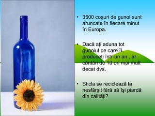 • 3500 coşuri de gunoi sunt
  aruncate în fiecare minut
  în Europa.

• Dacă aţi aduna tot
  gunoiul pe care îl
  produceţi într-un an , ar
  cântări de 10 ori mai mult
  decat dvs.

• Sticla se reciclează la
  nesfârşit fără să îşi piardă
  din calităţi?
 